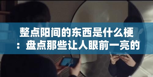 整点阳间的东西是什么梗：盘点那些让人眼前一亮的网络热梗