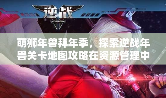 萌狮年兽拜年季，探索逆战年兽关卡地图攻略在资源管理中的核心价值与高效策略
