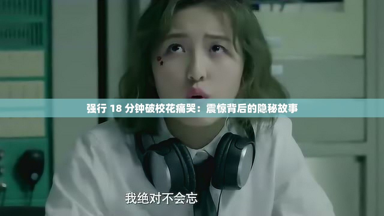 强行 18 分钟破校花痛哭：震惊背后的隐秘故事