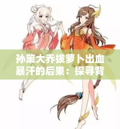 孙策大乔拔萝卜出血暴汗的后果：探寻背后的隐情与影响