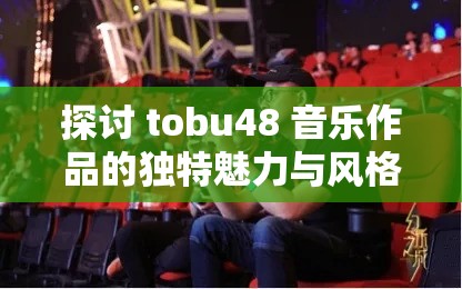 探讨 tobu48 音乐作品的独特魅力与风格