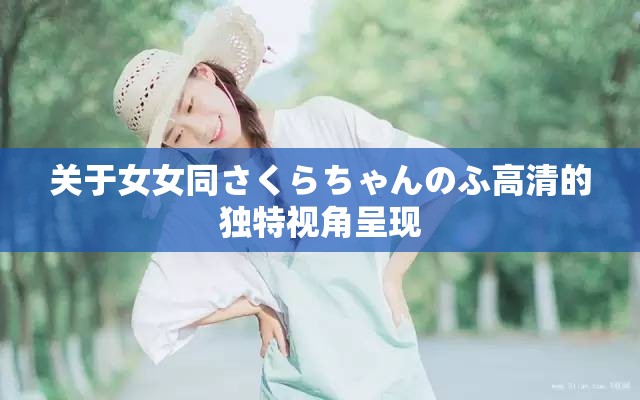 关于女女同さくらちゃんのふ高清的独特视角呈现