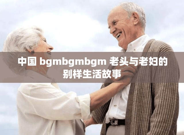 中国 bgmbgmbgm 老头与老妇的别样生活故事