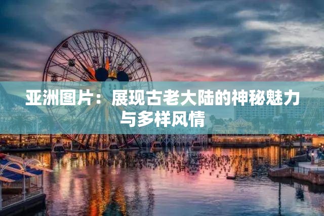 亚洲图片：展现古老大陆的神秘魅力与多样风情