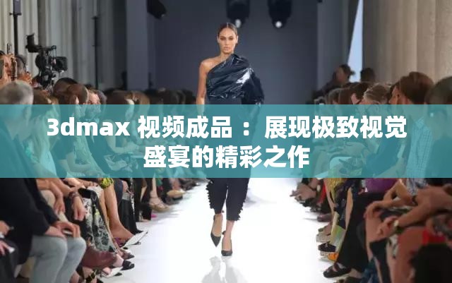 3dmax 视频成品 ：展现极致视觉盛宴的精彩之作