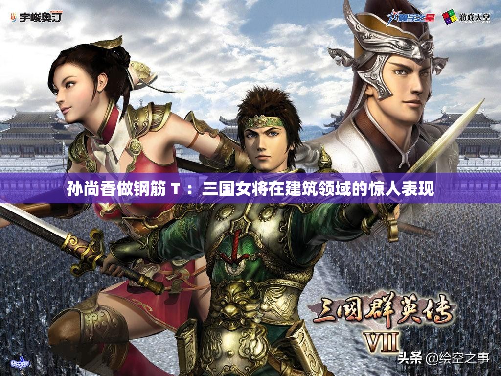 孙尚香做钢筋 T ：三国女将在建筑领域的惊人表现