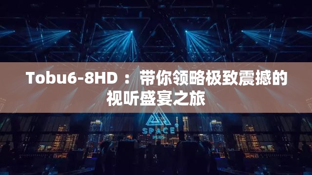 Tobu6-8HD ：带你领略极致震撼的视听盛宴之旅