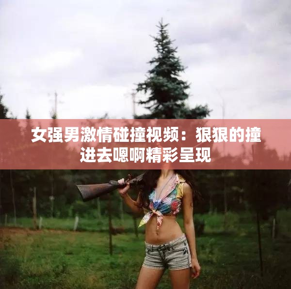 女强男激情碰撞视频：狠狠的撞进去嗯啊精彩呈现