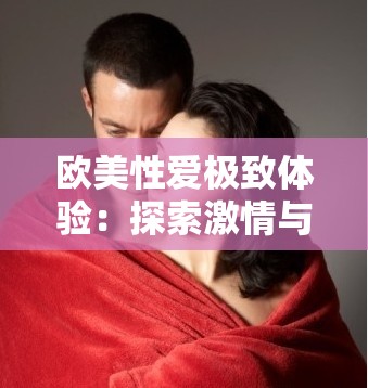 欧美性爱极致体验：探索激情与欲望的奥秘