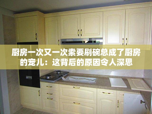 厨房一次又一次索要刷碗总成了厨房的宠儿：这背后的原因令人深思