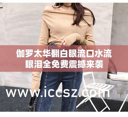 伽罗太华翻白眼流口水流眼泪全免费震撼来袭