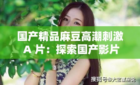 国产精品麻豆高潮刺激 A 片：探索国产影片的激情与魅力
