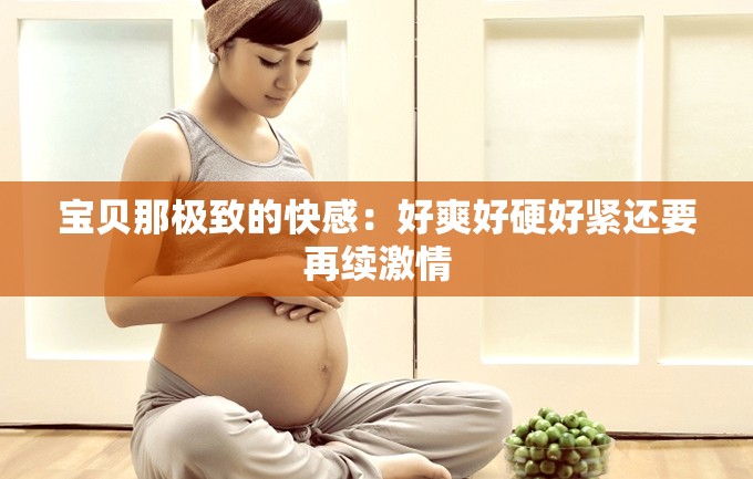 宝贝那极致的快感：好爽好硬好紧还要再续激情