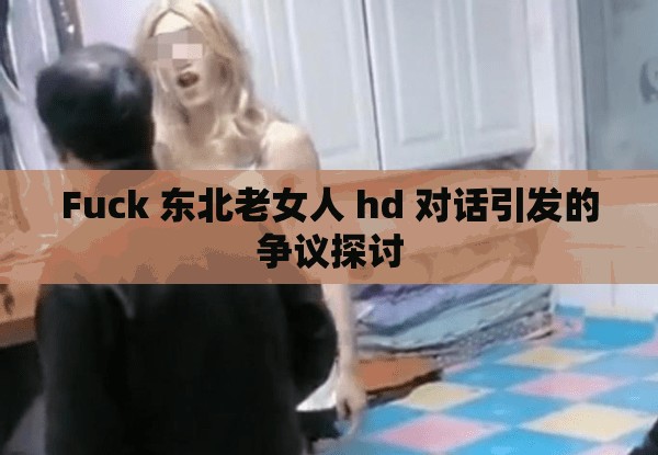 Fuck 东北老女人 hd 对话引发的争议探讨