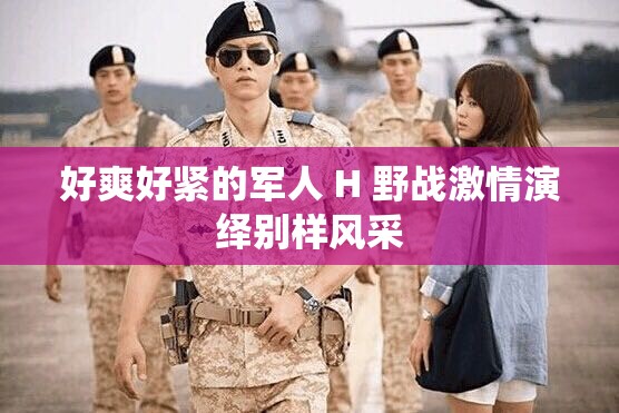 好爽好紧的军人 H 野战激情演绎别样风采