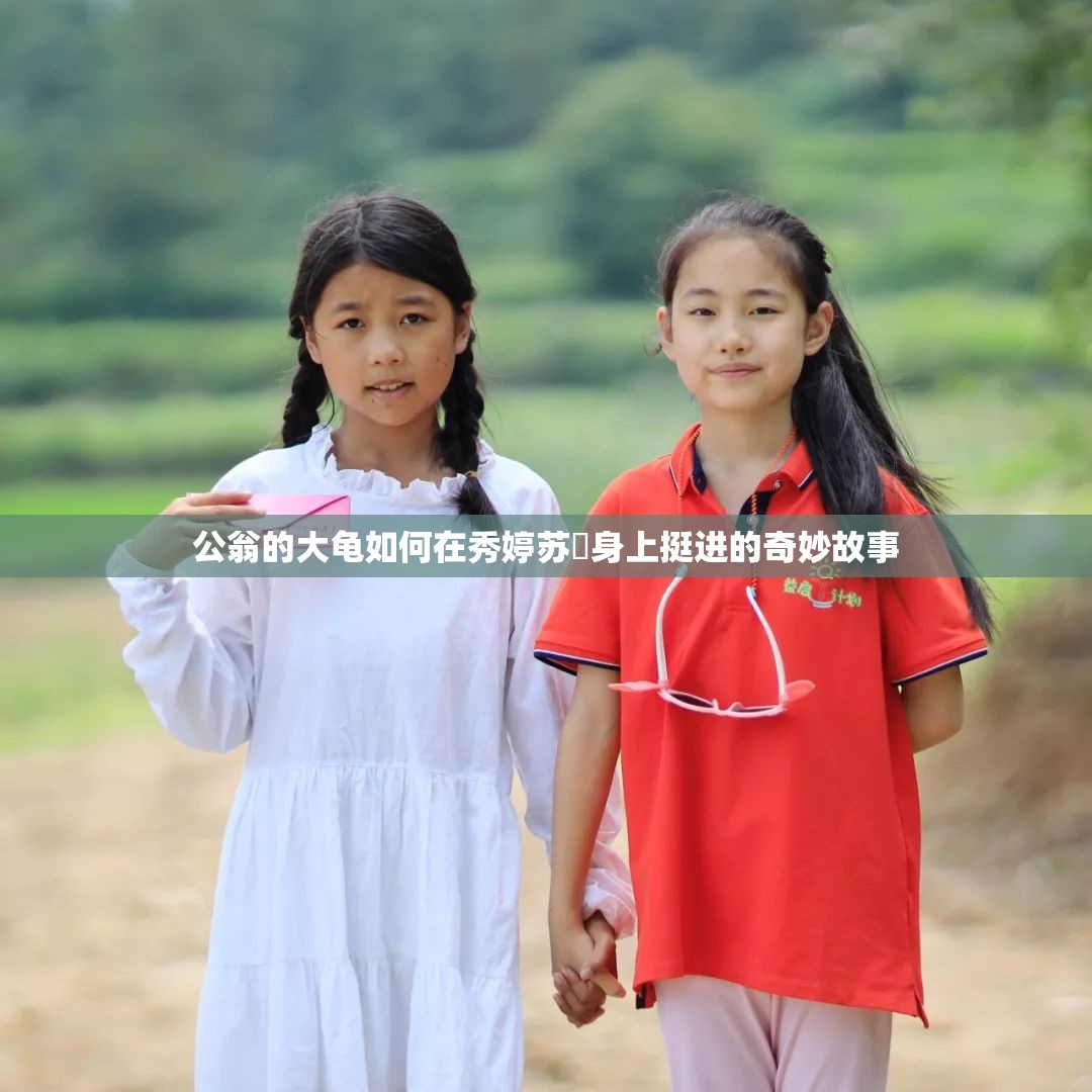 公翁的大龟如何在秀婷苏玥身上挺进的奇妙故事