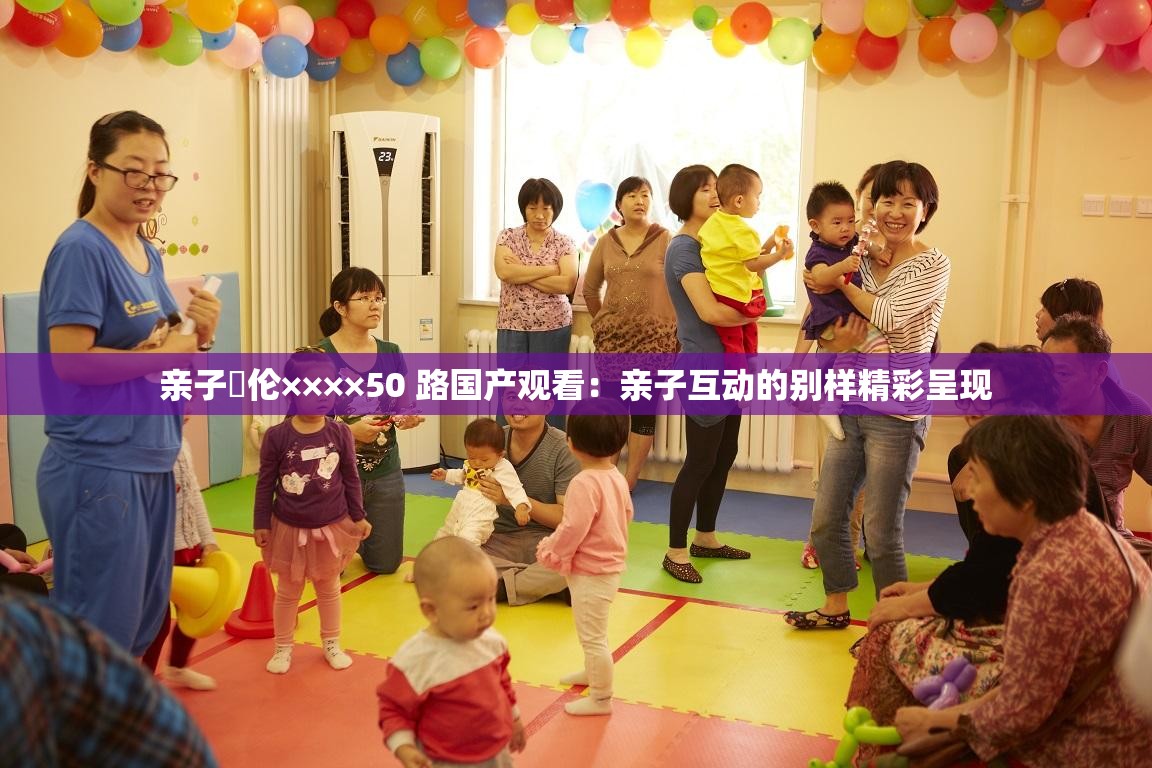 亲子薍伦××××50 路国产观看：亲子互动的别样精彩呈现