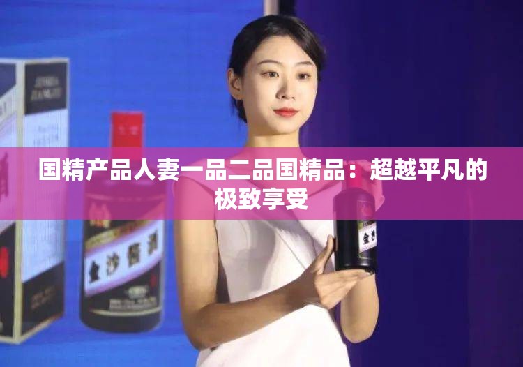 国精产品人妻一品二品国精品：超越平凡的极致享受