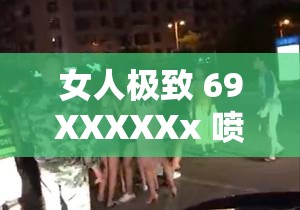 女人极致 69XXXXXx 喷浆的震撼场景呈现