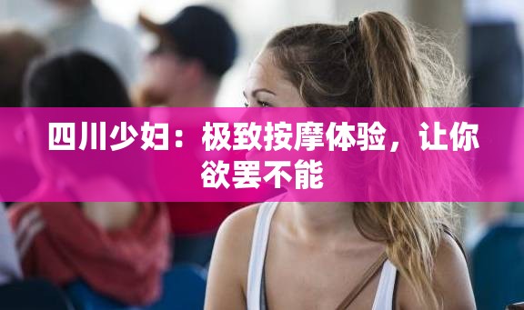 四川少妇：极致按摩体验，让你欲罢不能