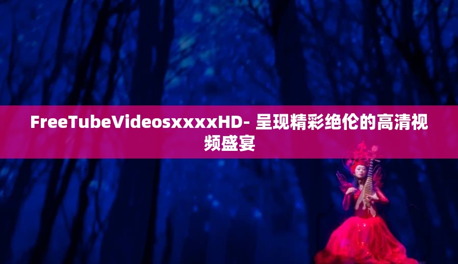 FreeTubeVideosxxxxHD- 呈现精彩绝伦的高清视频盛宴