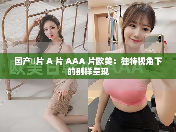 国产婬片 A 片 AAA 片欧美：独特视角下的别样呈现