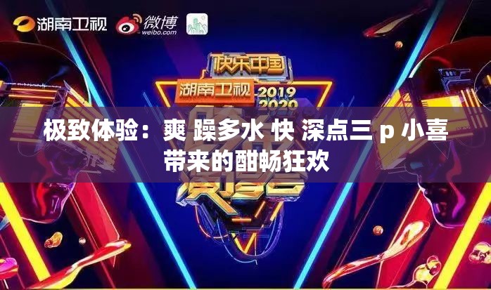 极致体验：爽 躁多水 快 深点三 p 小喜带来的酣畅狂欢