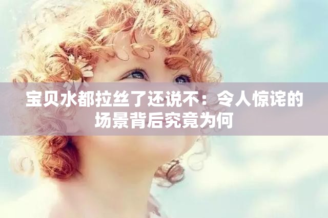 宝贝水都拉丝了还说不：令人惊诧的场景背后究竟为何