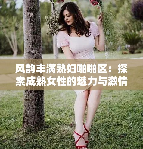风韵丰满熟妇啪啪区：探索成熟女性的魅力与激情
