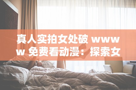 真人实拍女处破 wwww 免费看动漫：探索女性身体的奥秘