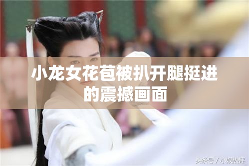 小龙女花苞被扒开腿挺进的震撼画面