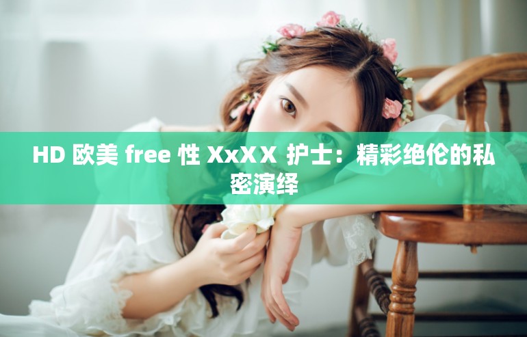 HD 欧美 free 性 XxXⅩ 护士：精彩绝伦的私密演绎