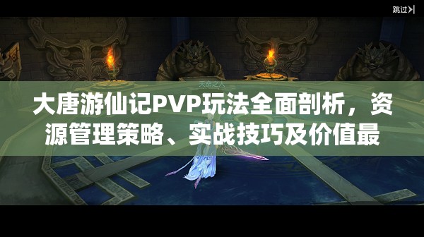 大唐游仙记PVP玩法全面剖析，资源管理策略、实战技巧及价值最大化指南