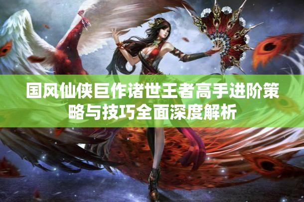 国风仙侠巨作诸世王者高手进阶策略与技巧全面深度解析