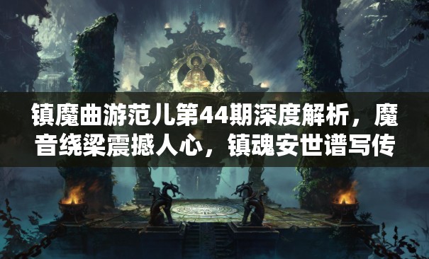镇魔曲游范儿第44期深度解析，魔音绕梁震撼人心，镇魂安世谱写传奇