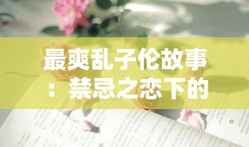 最爽乱子伦故事：禁忌之恋下的极致快感与挣扎