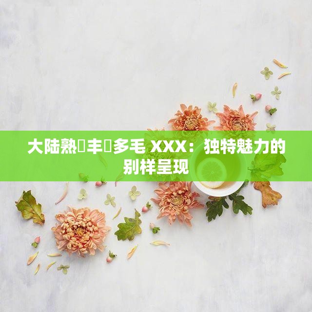 大陆熟婦丰滿多毛 XXX：独特魅力的别样呈现