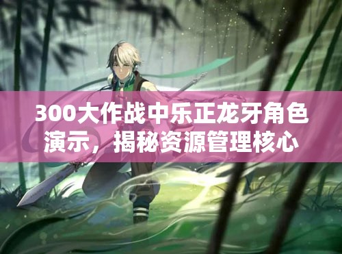 300大作战中乐正龙牙角色演示，揭秘资源管理核心重要性及实战高效利用策略