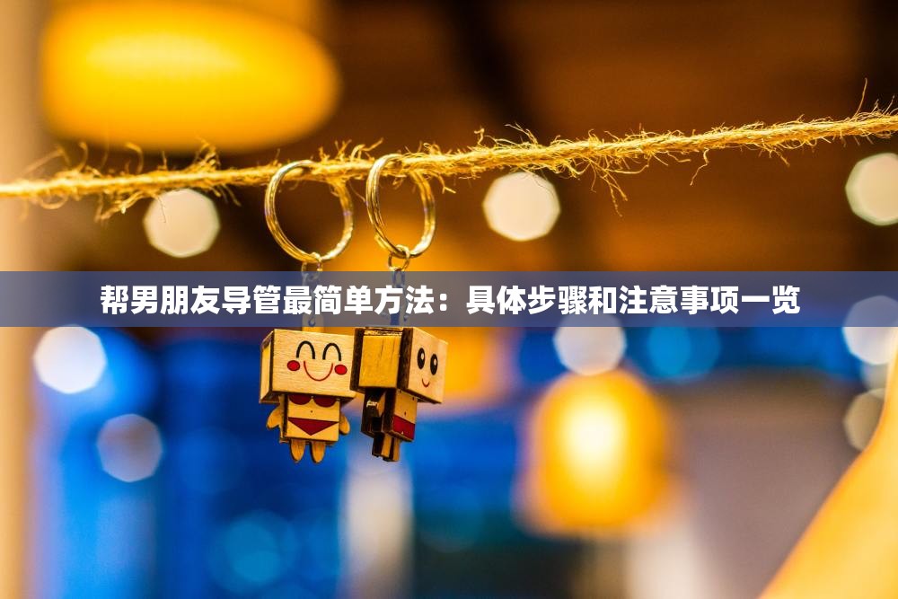 帮男朋友导管最简单方法：具体步骤和注意事项一览