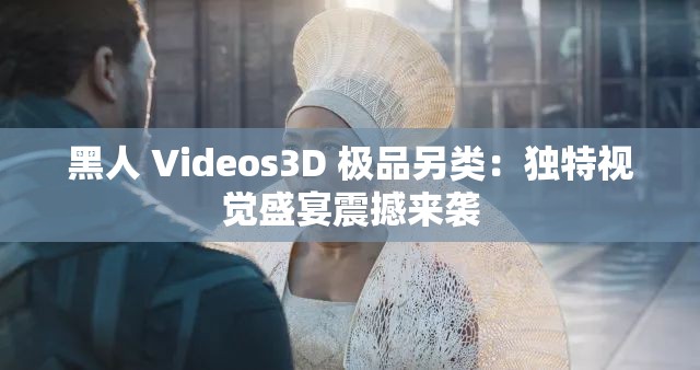 黑人 Videos3D 极品另类：独特视觉盛宴震撼来袭