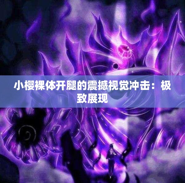 小樱裸体开腿的震撼视觉冲击：极致展现