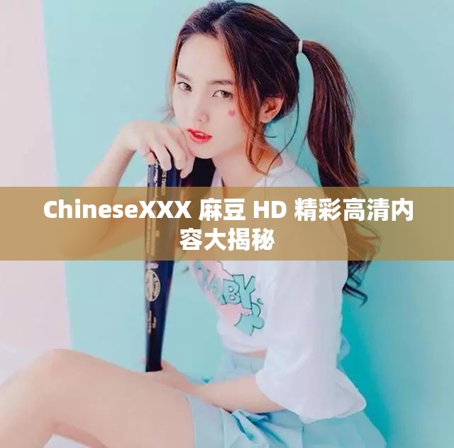 ChineseXXX 麻豆 HD 精彩高清内容大揭秘