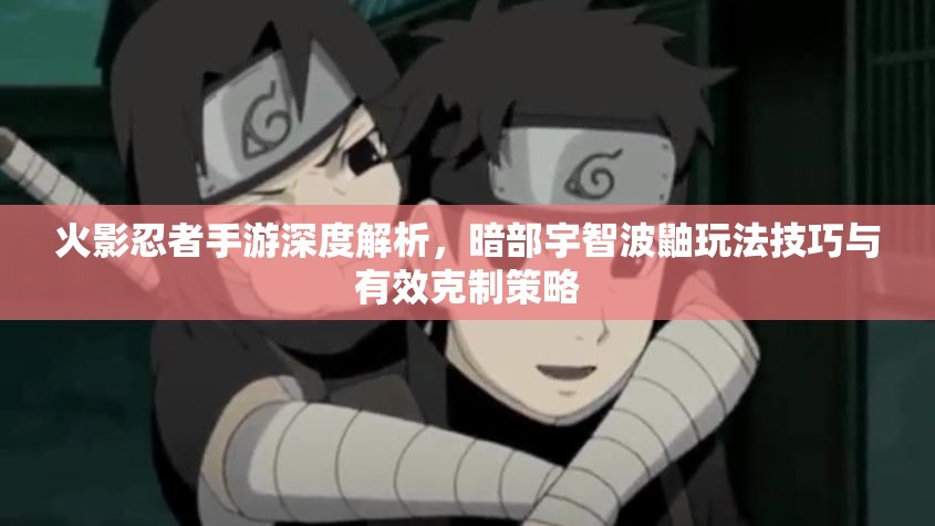 火影忍者手游深度解析，暗部宇智波鼬玩法技巧与有效克制策略