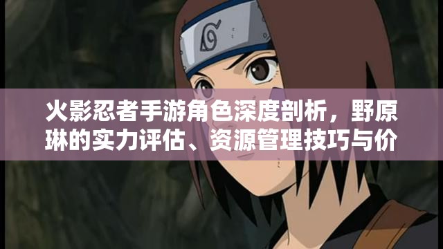 火影忍者手游角色深度剖析，野原琳的实力评估、资源管理技巧与价值最大化策略