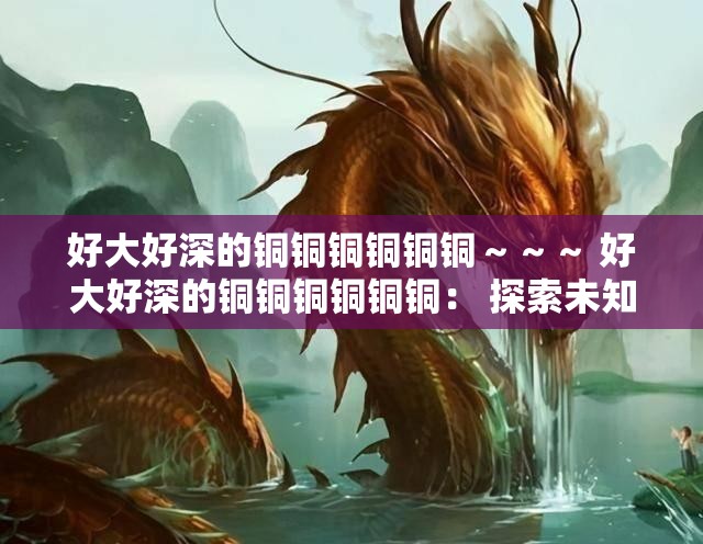 好大好深的铜铜铜铜铜铜～～～ 好大好深的铜铜铜铜铜铜： 探索未知的奥秘