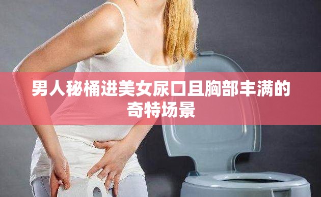 男人秘桶进美女尿口且胸部丰满的奇特场景