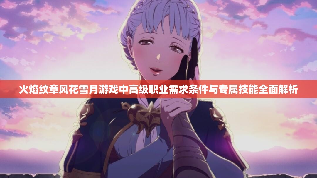 火焰纹章风花雪月游戏中高级职业需求条件与专属技能全面解析