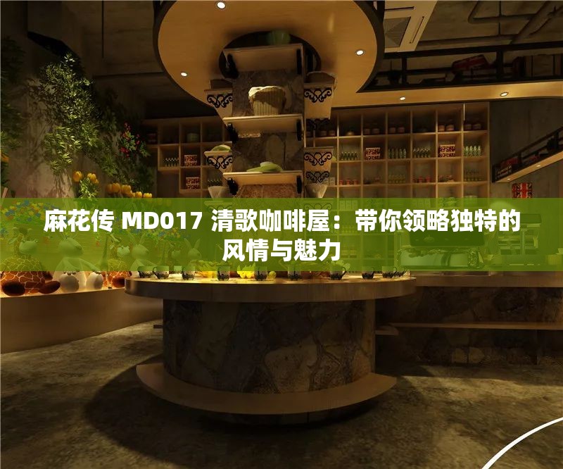 麻花传 MD017 清歌咖啡屋：带你领略独特的风情与魅力