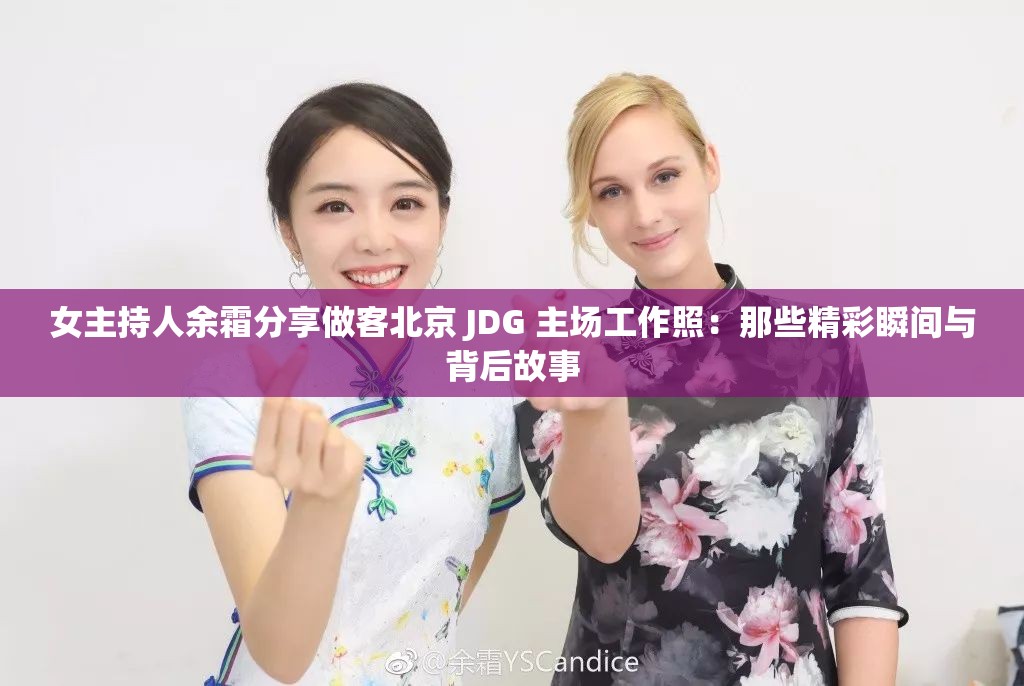 女主持人余霜分享做客北京 JDG 主场工作照：那些精彩瞬间与背后故事