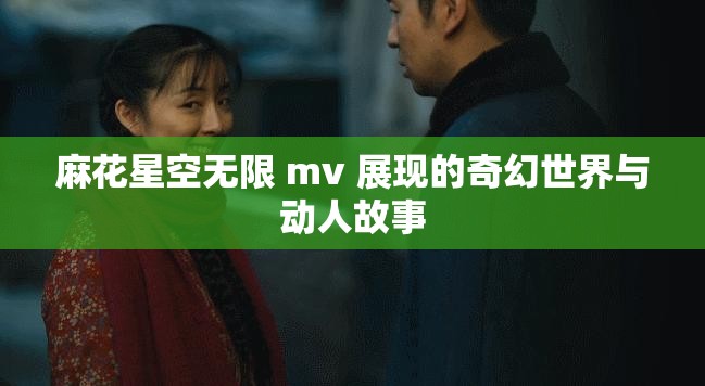 麻花星空无限 mv 展现的奇幻世界与动人故事